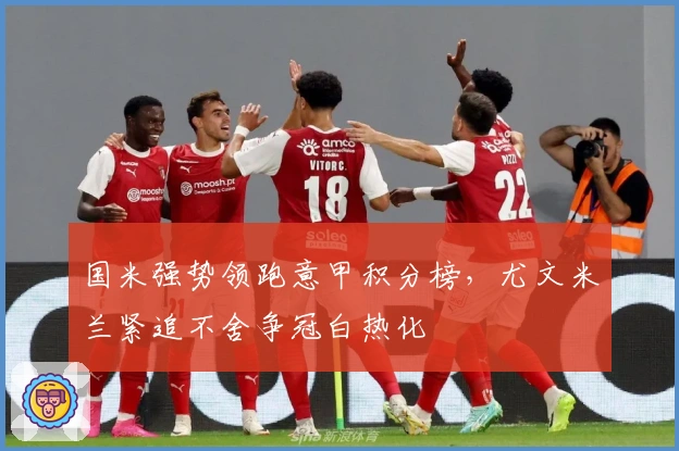 国米强势领跑意甲积分榜，尤文米兰紧追不舍争冠白热化