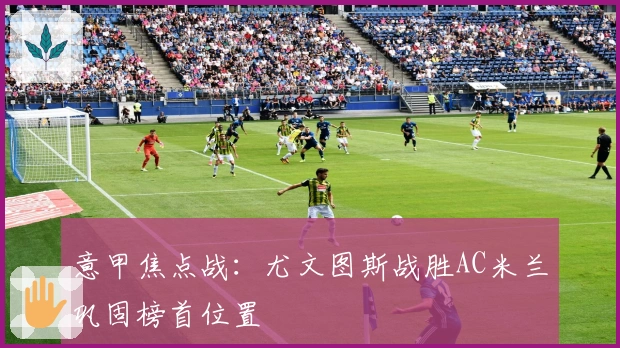 意甲焦点战：尤文图斯战胜AC米兰巩固榜首位置