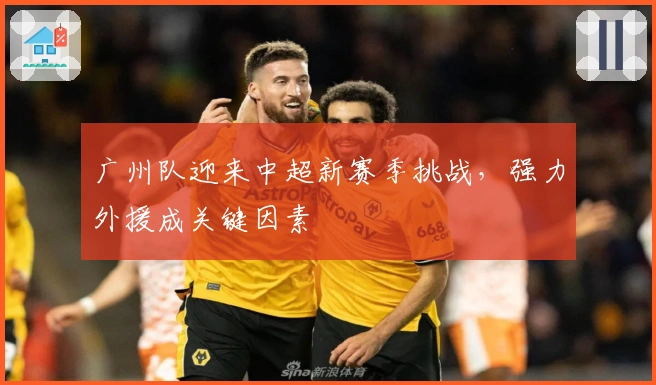 广州队迎来中超新赛季挑战，强力外援成关键因素
