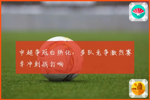 中超争冠白热化，多队竞争激烈赛季冲刺战打响