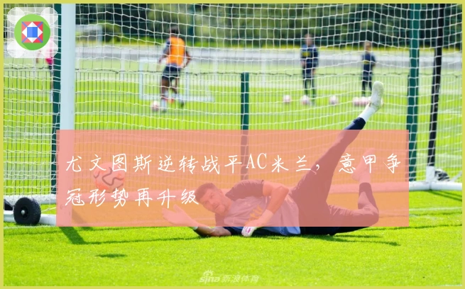 尤文图斯逆转战平AC米兰，意甲争冠形势再升级