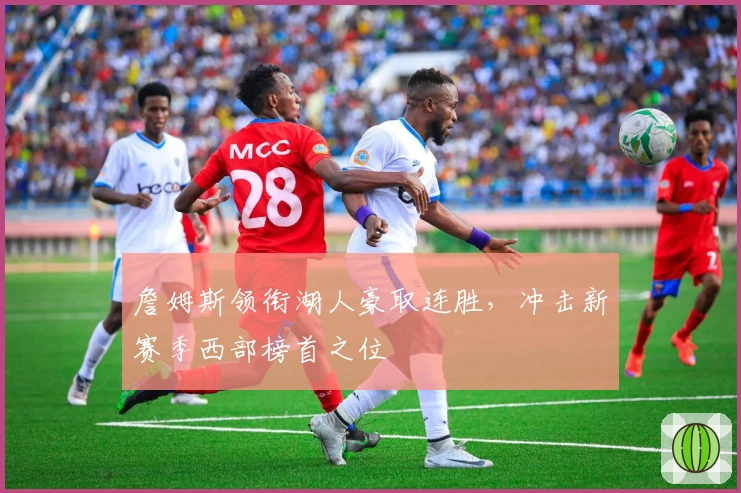 詹姆斯领衔湖人豪取连胜，冲击新赛季西部榜首之位