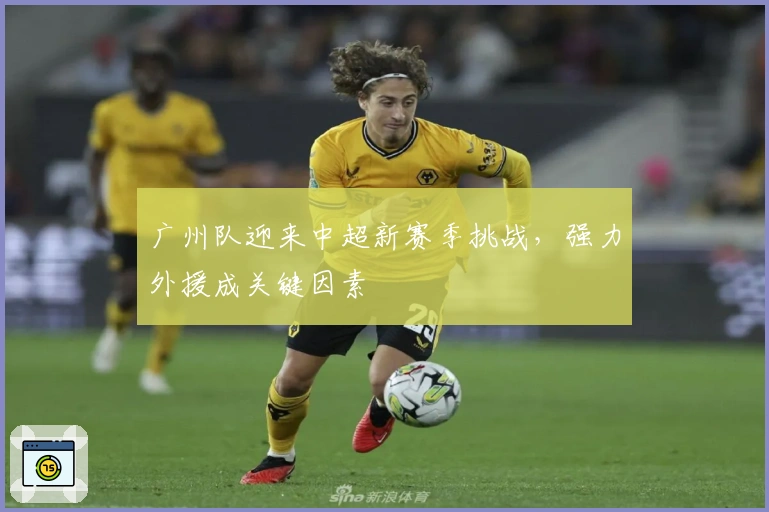 广州队迎来中超新赛季挑战，强力外援成关键因素