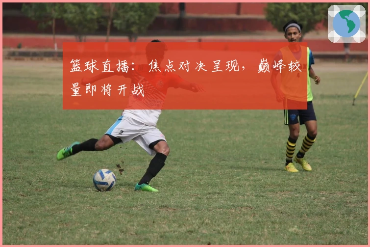 篮球直播：焦点对决呈现，巅峰较量即将开战