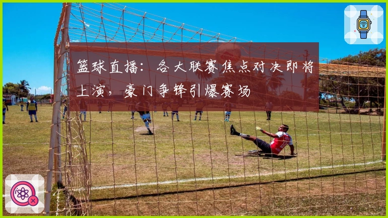 篮球直播：各大联赛焦点对决即将上演，豪门争锋引爆赛场