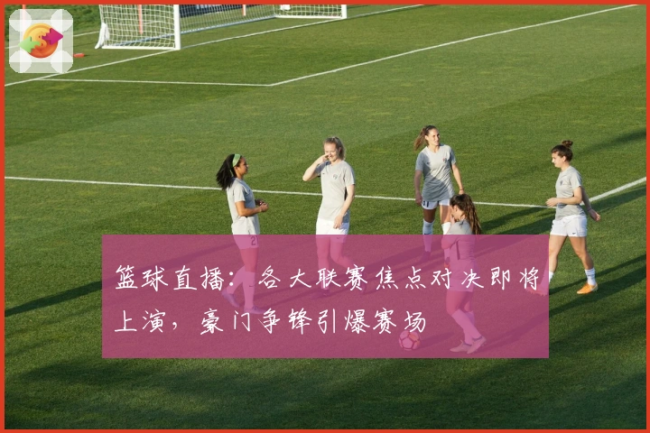 篮球直播：各大联赛焦点对决即将上演，豪门争锋引爆赛场