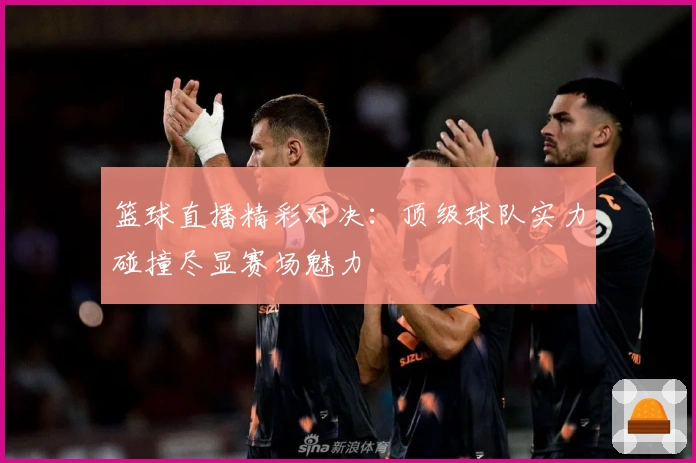 篮球直播精彩对决：顶级球队实力碰撞尽显赛场魅力