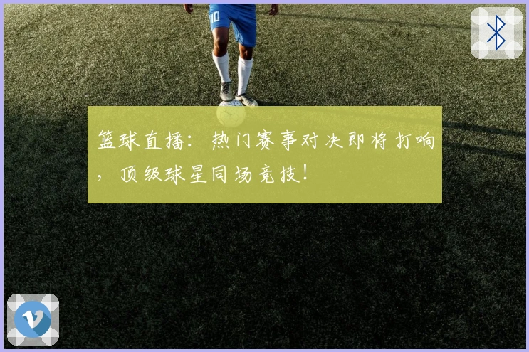 篮球直播：热门赛事对决即将打响，顶级球星同场竞技！